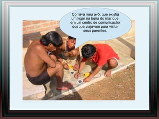 Contava meu avô, que existia
 um lugar na beira do mar que
era um centro de comunicação
 dos que viajavam para visitar
        seus parentes.
               Ola xeramõi
                    ,
 