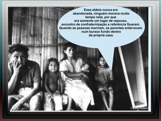 Essa aldeia nunca era
        abandonada, ninguém morava muito
                tempo nela, por que
         era somente um lugar de repouso,
 encontro de confraternização e referência Guarani.
Quando as pessoas morriam, os parentes enterravam
              num buraco fundo dentro
                  da própria casa.
 