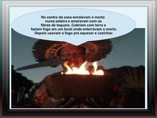 No centro da casa enrolavam o morto
         numa esteira e amaravam com as
      fibras de taquara. Cobriam com terra e
faziam fogo em um local onde enterravam o morto.
  Depois usavam o fogo pra aquecer e cozinhar.
 