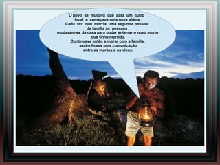 O povo se mudava dali para um outro
        local e começava uma nova aldeia.
   Cada vez que morria uma segunda pessoal
               da família as pessoas
mudavam-se da casa para poder enterrar o novo morto
                 que tinha morrido.
      Continuava então a morar com a família,
           assim ficava uma comunicação
             entre os mortos e os vivos.
 