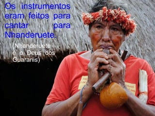 Os instrumentos
eram feitos para
cantar      para
Nhanderuete.
 (Nhanderuete
 é o Deus dos
 Guaranis)
 