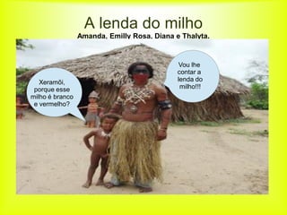 A lenda do milho
                 Amanda, Emilly Rosa, Diana e Thalyta.


                                              Vou lhe
                                             contar a
   Xeramõi,                                  lenda do
 porque esse                                  milho!!!
milho é branco
 e vermelho?
 