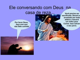 Ele conversando com Deus na
        casa de reza...    Você precisa ser
                        sacrificado. Deverá se
                                  arrastado por toda
                                   aldeia e nascerá
   Por favor Deus,                  um milho para
     faça com que                 Comer. Isso salvará
   não falte comida!                  o seu povo.
 