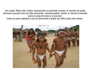 Um casal, filhos dos índios namoraram no período errada. A menina só pode
namorar quando tiver as três primeiras menstruações. Assim a menina é levada
                        para a casa de reza e a sua avó
  corta os seus cabelos e da só alimentos a base de milho para ela comer .
 