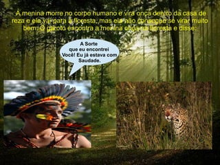  A menina morre no corpo humano e vira onça dentro da casa de
reza e ela vai para a floresta, mas ela não consegue se virar muito
    bem. O garoto encontra a menina onça na floresta e disse:

                        A Sorte
                   que eu encontrei
                 Você! Eu já estava com
                        Saudade.
 