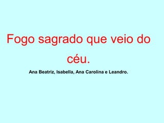 Fogo sagrado que veio do
                    céu.
   Ana Beatriz, Isabella, Ana Carolina e Leandro.
 