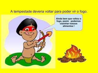 A tempestade deveria voltar para poder vir o fogo.
                             Ainda bem que voltou o
                             fogo, assim podemos
                                cozinhar nossos
                                   alimentos !
 