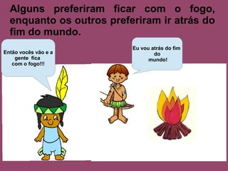 Alguns preferiram ficar com o fogo,
  enquanto os outros preferiram ir atrás do
  fim do mundo.
                          Eu vou atrás do fim
Então vocês vão e a               do
    gente fica                  mundo!
   com o fogo!!!
 