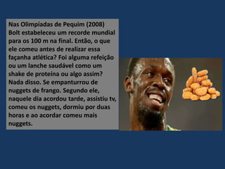 Nas Olimpíadas de Pequim (2008)
Bolt estabeleceu um recorde mundial
para os 100 m na final. Então, o que
ele comeu antes de realizar essa
façanha atlética? Foi alguma refeição
ou um lanche saudável como um
shake de proteína ou algo assim?
Nada disso. Se empanturrou de
nuggets de frango. Segundo ele,
naquele dia acordou tarde, assistiu tv,
comeu os nuggets, dormiu por duas
horas e ao acordar comeu mais
nuggets.
 