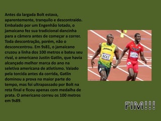 Antes da largada Bolt estava,
aparentemente, tranquilo e descontraído.
Embalado por um Engenhão lotado, o
jamaicano fez sua tradicional dancinha
para a câmera antes de começar a correr.
Toda descontração, porém, não o
desconcentrou. Em 9s81, o jamaicano
cruzou a linha dos 100 metros e bateu seu
rival, o americano Justin Gatlin, que havia
alcançado melhor marca do ano na
seletiva americana de atletismo. Vaiado
pela torcida antes da corrida, Gatlin
dominou a prova na maior parte do
tempo, mas foi ultrapassado por Bolt na
reta final e ficou apenas com medalha de
prata. O americano correu os 100 metros
em 9s89.
 