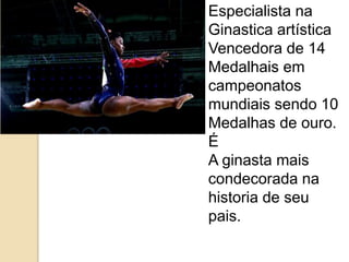 Especialista na
Ginastica artística
Vencedora de 14
Medalhais em
campeonatos
mundiais sendo 10
Medalhas de ouro.
É
A ginasta mais
condecorada na
historia de seu
pais.
 