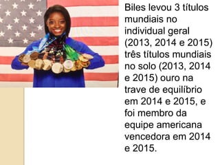 Biles levou 3 títulos
mundiais no
individual geral
(2013, 2014 e 2015)
três títulos mundiais
no solo (2013, 2014
e 2015) ouro na
trave de equilíbrio
em 2014 e 2015, e
foi membro da
equipe americana
vencedora em 2014
e 2015.
 