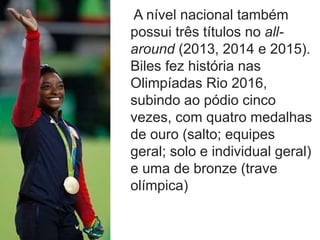 A nível nacional também
possui três títulos no all-
around (2013, 2014 e 2015).
Biles fez história nas
Olimpíadas Rio 2016,
subindo ao pódio cinco
vezes, com quatro medalhas
de ouro (salto; equipes
geral; solo e individual geral)
e uma de bronze (trave
olímpica)
 