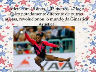
Atleta com 19 anos, 1,45 metros, 47 kg e
físico notadamente diferente de outras
atletas, revolucionou o mundo da Ginastica
Artística
 
