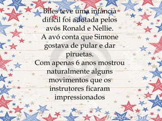 
Biles teve uma infância
difícil foi adotada pelos
avós Ronald e Nellie.
A avó conta que Simone
gostava de pular e dar
piruetas.
Com apenas 6 anos mostrou
naturalmente alguns
movimentos que os
instrutores ficaram
impressionados
 