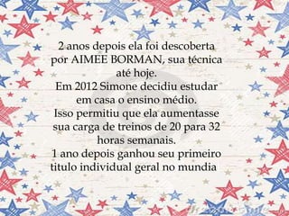 
2 anos depois ela foi descoberta
por AIMEE BORMAN, sua técnica
até hoje.
Em 2012 Simone decidiu estudar
em casa o ensino médio.
Isso permitiu que ela aumentasse
sua carga de treinos de 20 para 32
horas semanais.
1 ano depois ganhou seu primeiro
titulo individual geral no mundial.
 