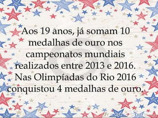 Aos 19 anos, já somam 10
medalhas de ouro nos
campeonatos mundiais
realizados entre 2013 e 2016.
Nas Olimpíadas do Rio 2016
conquistou 4 medalhas de ouro.
 