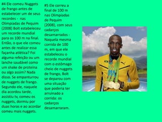 #4 Ele comeu Nuggets
de frango antes de
estabelecer um de seus
recordes - nas
Olimpíadas de Pequim
(2008) Bolt estabeleceu
um recorde mundial
para os 100 m na final.
Então, o que ele comeu
antes de realizar essa
façanha atlética? Foi
alguma refeição ou um
lanche saudável como
um shake de proteína
ou algo assim? Nada
disso. Se empanturrou
de nuggets de frango.
Segundo ele, naquele
dia acordou tarde,
assistiu tv, comeu os
nuggets, dormiu por
duas horas e ao acordar
comeu mais nuggets.
#5 Ele correu a
final de 100 m
nas Olimpíadas
de Pequim
(2008), com seus
cadarços
desamarrados -
Naquela mesma
corrida de 100
m, em que ele
estabeleceu o
recorde mundial
com o estômago
cheio de nuggets
de frango, Bolt
se deparou com
uma situação
que poderia ter
arruinado a
corrida: os
cadarços
desamarraram.
 