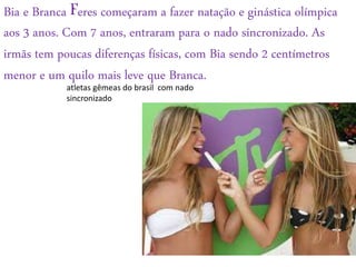 Bia e Branca Feres começaram a fazer natação e ginástica olímpica
aos 3 anos. Com 7 anos, entraram para o nado sincronizado. As
irmãs tem poucas diferenças físicas, com Bia sendo 2 centímetros
menor e um quilo mais leve que Branca.
atletas gêmeas do brasil com nado
sincronizado
 