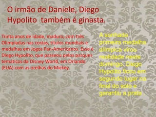 O irmão de Daniele, Diego
Hypolito também é ginasta.
A sonhada
primeira medalha
olímpica virou
realidade neste
domingo. Diego
Hypolito ficou em
segundo lugar na
final do solo e
garantiu a prata .
Trinta anos de idade, maduro, com três
Olimpíadas nas costas, títulos mundiais e
medalhas em Jogos Pan-Americanos. Esse é
Diego Hypolito, que passeou pelos parques
temáticos da Disney World, em Orlando
(EUA) com as orelhas do Mickey.
 