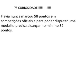 7ª CURIOSIDADE!!!!!!!!!!!!
Flavia nunca marcou 58 pontos em
competições oficiais e para poder disputar uma
medalha precisa alcançar no mínimo 59
pontos.
 