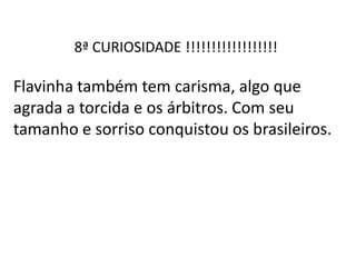 8ª CURIOSIDADE !!!!!!!!!!!!!!!!!!
Flavinha também tem carisma, algo que
agrada a torcida e os árbitros. Com seu
tamanho e sorriso conquistou os brasileiros.
 