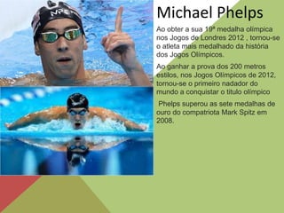 Ao obter a sua 19ª medalha olímpica
nos Jogos de Londres 2012 , tornou-se
o atleta mais medalhado da história
dos Jogos Olímpicos.
Michael Phelps
Ao ganhar a prova dos 200 metros
estilos, nos Jogos Olímpicos de 2012,
tornou-se o primeiro nadador do
mundo a conquistar o titulo olímpico
Phelps superou as sete medalhas de
ouro do compatriota Mark Spitz em
2008.
 