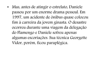 • Mas, antes de atingir o estrelato, Daniele
passou por um enorme drama pessoal. Em
1997, um acidente de ônibus quase colocou
fim à carreira da jovem ginasta. O desastre
ocorreu durante uma viagem da delegação
do Flamengo e Daniele sofreu apenas
algumas escoriações. Sua técnica Georgette
Vidor, porém, ficou paraplégica.
 
