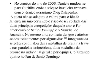 • No começo do ano de 2003, Daniele mudou-se
para Curitiba, onde a seleção brasileira treinava
com o técnico ucraniano Oleg Ostapenko.
A atleta não se adaptou e voltou para o Rio de
Janeiro, mesmo correndo o risco de ser cortada das
duas principais competições daquele ano: o Pan-
americano de Santo Domingo e o Mundial de
Anaheim. No mesmo ano, contraiu dengue e afastou-
se dos treinamentos por alguns dias.[1] Integrante da
seleção, conquistou duas medalhas de prata na trave
e nas paralelas assimétricas, duas medalhas de
bronze no individual geral e por equipes, totalizando
quatro no Pan de Santo Domingo.
 