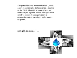 A disputa aconteceu na Arena Carioca 3, onde
ocorrem competições de taekwondo e esgrima
na Rio 2016. O brasileiro começou bem no
confronto; no segundo assalto, conseguiu ficar
com três pontos de vantagem sobre o
adversário chinês e parecia ter reais chances
de ganhar.
MAS NÃO GANHOU ;-; .-.
 