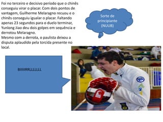 Foi no terceiro e decisivo período que o chinês
conseguiu virar o placar. Com dois pontos de
vantagem, Guilherme Melaragno recuou e o
chinês conseguiu igualar o placar. Faltando
apenas 23 segundos para o duelo terminar,
Yunlong Jiao deu dois golpes em sequência e
derrotou Melaragno.
Mesmo com a derrota, o paulista deixou a
disputa aplaudido pela torcida presente no
local.
Sorte de
principiante
(NUUB)
BIIIIIRRLLLLLLL
 