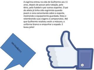 A esgrima entrou na vida de Guilherme aos 11
anos, depois de passar pela natação, pelo
tênis, pelo futebol e por outros esportes. O pai
do atleta já tinha sido esgrimista quando
jovem e vivia comentando sobre o esporte,
mostrando o equipamento guardado, fotos e
relembrando suas viagens e campeonatos. Até
que Guilherme resolveu vestir a máscara, o
uniforme branco e empunhar a espada. E
levou jeito!
 