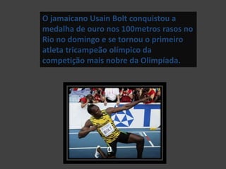 O jamaicano Usain Bolt conquistou a
medalha de ouro nos 100metros rasos no
Rio no domingo e se tornou o primeiro
atleta tricampeão olímpico da
competição mais nobre da Olimpíada.
 