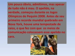 Um pouco óbvio, admitimos, mas apesar
de tudo não é mau. O apelido, na
verdade, começou durante os Jogos
Olímpicos de Pequim 2008. Antes de seu
primeiro recorde mundial quebrado em
Nova York, houve uma tempestade de
raios, o que fez com que os meios de
comunicação colocassem esse apelido no
cara.
 