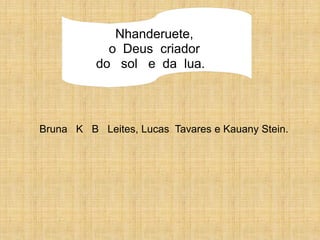 Nhanderuete,
            o Deus criador
          do sol e da lua.




Bruna K B Leites, Lucas Tavares e Kauany Stein.
 
