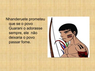 Nhanderuete prometeu
 que se o povo
 Guarani o adorasse
 sempre, ele não
 deixaria o povo
 passar fome.
 