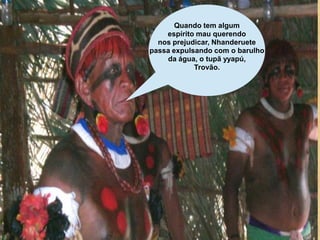 Quando tem algum
    espírito mau querendo
  nos prejudicar, Nhanderuete
passa expulsando com o barulho
    da água, o tupã yyapú,
            Trovão.
 