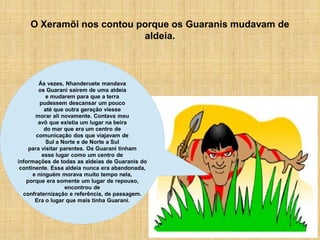 O Xeramõi nos contou porque os Guaranis mudavam de
                          aldeia.



        Ás vezes, Nhanderuete mandava
        os Guarani saírem de uma aldeia
            e mudarem para que a terra
         pudessem descansar um pouco
           até que outra geração viesse
       morar ali novamente. Contava meu
        avô que existia um lugar na beira
           do mar que era um centro de
       comunicação dos que viajavam de
            Sul a Norte e de Norte a Sul
    para visitar parentes. Os Guarani tinham
          esse lugar como um centro de
informações de todas as aldeias de Guaranis do
 continente. Essa aldeia nunca era abandonada,
      e ninguém morava muito tempo nela,
   porque era somente um lugar de repouso,
                   encontrou de
  confraternização e referência, de passagem.
       Era o lugar que mais tinha Guarani.
 