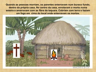 Quando as pessoas morriam, os parentes enterravam num buraco fundo,
  dentro da própria casa. No centro da casa, enrolavam o morto numa
esteira e amarravam com as fibra da taquara. Cobriam com terra e faziam
          um fogo em cima do local onde enterravam os mortos.
 