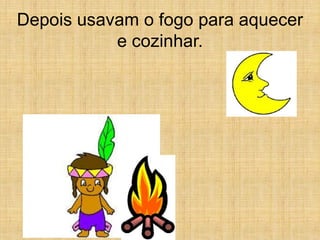 Depois usavam o fogo para aquecer
           e cozinhar.
 