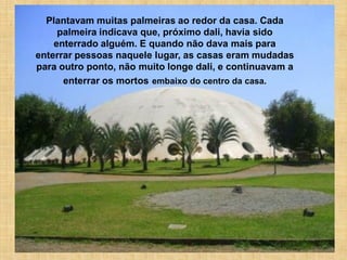 Plantavam muitas palmeiras ao redor da casa. Cada
     palmeira indicava que, próximo dali, havia sido
    enterrado alguém. E quando não dava mais para
enterrar pessoas naquele lugar, as casas eram mudadas
para outro ponto, não muito longe dali, e continuavam a
      enterrar os mortos embaixo do centro da casa.
 