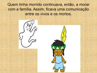 Quem tinha morrido continuava, então, a morar
com a família. Assim, ficava uma comunicação
         entre os vivos e os mortos.
 