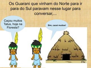Os Guarani que vinham do Norte para ir
    para do Sul paravam nesse lugar para
                 conversar,...
Caçou muitos
Tatus, hoje na         Sim, cacei muitos!
  Floresta?
 