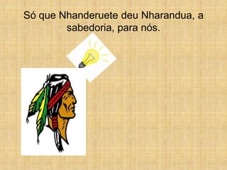 Só que Nhanderuete deu Nharandua, a
        sabedoria, para nós.
 