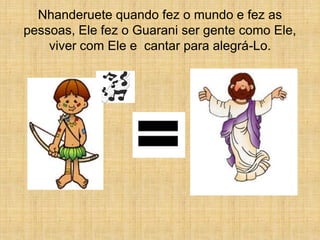 Nhanderuete quando fez o mundo e fez as
pessoas, Ele fez o Guarani ser gente como Ele,
    viver com Ele e cantar para alegrá-Lo.
 
