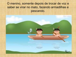 O menino, somente depois de trocar de voz e
saber se virar no mato, fazendo armadilhas e
                  pescando.
 