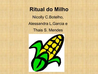 Ritual do Milho
  Nicolly C.Botelho,
Alessandra L.Garcia e
  Thais S. Mendes
 