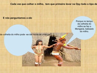 Cada vez que colher o milho, tem que primeiro levar na Opy todo o tipo de




   E nós perguntamos a ele:
                                                                 Porque no tempo
                                                                  da colheita do
                                                                  milho se faz o
                                                                Mongarai, batizado
                                                                    do milho.
da colheita do milho pode -se dar nome as crianças?
 