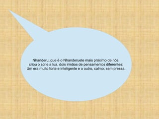 Nhanderu, que é o Nhanderuete mais próximo de nós,
 criou o sol e a lua, dois irmãos de pensamentos diferentes:
Um era muito forte e inteligente e o outro, calmo, sem pressa.
 