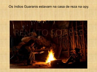 Os índios Guaranis estavam na casa de reza na opy.
 